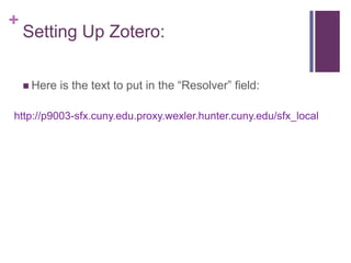 +
    Setting Up Zotero:

     Here   is the text to put in the “Resolver” field:

http://p9003-sfx.cuny.edu.proxy.wexler.hunter.cuny.edu/sfx_local
 