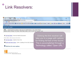 +
    Link Resolvers:




                        Clicking the link resolver will
                      take you to a page with options
                      for finding full text of the record.
                      This is accomplished through a
                      Technology called “Open URL.”
 