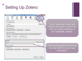 +
    Setting Up Zotero:



                          In the “Advanced” menu you
                         will find the option to put in the
                          URL for Hunter’s Resolver in
                             the “OpenURL” section.




                         (The text that goes in here is on
                           the next slide for you to copy
                                    and paste. )
 