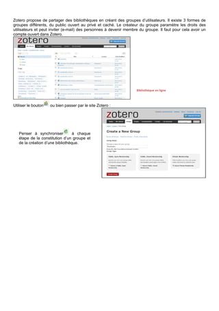 Utiliser le bouton ou bien passer par le site Zotero :
ZOTERO AVANCE
PARAMETRAGES
Ouvrir le manu de paramétrage avec le bouton roue d’engrenage.
Le sous-menu Préférences permet par exemple de changer de résolveur de lien pour la recherche par
identifiant ou de gérer les styles de citation.
Le sous-menu Exporter permet d’enregistrer sa base de données sur son ordinateur (possibilité de
sélectionner une seule collection, par un clic-droit sur la collection dans la partie gauche, sans passer par
les paramétrages).
Penser à synchroniser à chaque
étape de la constitution d’un groupe et
de la création d’une bibliothèque.
Bibliothèque en ligne
 