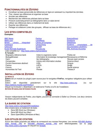 FONCTIONNALITES DE ZOTERO
• Constituer sa base personnelle de références en ligne en saisissant ou important les données
• Trier, classer ses références et organiser sa base
• Annoter ses références
• Rechercher des références précises dans sa base
• Produire automatiquement sa bibliographie dans un style donné
• Utiliser ses références dans un traitement de texte
• Exporter ses références
• Partager et collaborer (créer des groupes, diffuser sa base de références etc.)
LES SITES COMPATIBLES
Exemples :
BBC News
Biblio.com
British Library Integrated
Catalogue
CiteULike
École Normale Supérieure
Factiva
LexisNexis
Library of Congress
LibraryThing
OvidSP
Revues.org
ScienceDirect
SirsiDynix
SlideShare
Système universitaire de
documentation (SUDOC)
HAL Archives-Ouvertes
Liste complète sur : http://www.zotero.org/translators
A l’Enssib :
Cairn
Catalogue de la bibliothèque
Compendex
Current Awareness abstract
EDS
Iter bibliography
Persée
Renaissance et Réforme
Science direct
Scopus
Sign@l
Theses.fr
INSTALLATION DE ZOTERO
LE MODULE
Zotero est un module (ou plugin) open source et gratuit pour le navigateur FireFox, navigateur obligatoire
pour utiliser Zotero. Il est maintenu et amélioré par une communauté active.
Téléchargement sur https://www.zotero.org/download/
Cliquer sur le bouton « Download » et redémarrer Firefox à la fin de l’installation.
Aide : http://www.zotero.org/support/fr/installation
ZOTERO STANDALONE & CONNECTEURS
Version indépendante de Firefox, plus légère, pouvant se connecter à Safari ou Chrome. Les deux versions
de Zotero peuvent cohabiter.
LA BARRE DE CITATION
Elle s’insère dans un traitement de texte.
• Dans MS Word (sur Windows)
• Dans MS Word (sur Mac)
• Dans OpenOffice (Windows et Mac)
A télécharger sur le site de Zotero : Documentation/Fr/Utiliser Zotero/Créer des bibliographies/Intégration
dans un traitement de texte/Installation/ puis choisir le plug-in voulu.
LES STYLES DE CITATION
Des centaines de sytles sont disponibles. Il est par ailleurs possible de modifier des sytles et d’en créer de
nouveaux. Ils nouveaux styles peuvent être, ou non, soumis à la communauté pour être ajoutés à la liste
commune.
Il existe plusieurs styles inspirés de la norme AFNOR Z 44-005. Il s’agit des styles ISO-690 ([…], french).
Ils sont téléchargeables sur le site de Zotero : Documentation /Fr / Créer des bibliographies […] /. Styles de
citation / Zotero Style Repository. Cliquez sur le titre puis sur le bouton Installer.
 