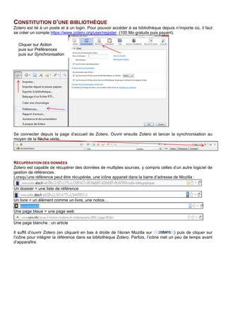 CONSTITUTION D’UNE BIBLIOTHEQUE
Zotero est lié à un poste et à un login. Pour pouvoir accéder à sa bibliothèque depuis n’importe où, il faut
créer un compte https://www.zotero.org/user/register (100 Mo gratuits puis payant).
Se connecter depuis la page d’accueil de Zotero. Ouvrir ensuite Zotero et lancer la synchronisation au
moyen de la flèche verte.
RECUPERATION DES DONNEES
Zotero est capable de récupérer des données de multiples sources, y compris celles d’un autre logiciel de
gestion de références.
Une icône représentative du type de document est affichée près du dans la barre de menu, par
exemple :
Un dossier = une liste de référence
Un livre = un élément comme un livre, une notice…
Une page vierge = une page web
Une page blanche : un article
Il suffit d’ouvrir Zotero (en cliquant sur le en haut à droite dans la barre de menu) puis de cliquer sur
l’icône ( ou d’utiliser le raccourci [Ctrl] [Maj] [s]) pour intégrer la référence dans sa bibliothèque Zotero.
Des options d’import et de recherche sont disponibles dans le menu déroulant :
Cliquer sur Action
puis sur Préférences
puis sur Synchronisation
1. Enregistrements des métadonnées complètes et
formatées fournies par le site Web.
2. Enregistrement des métadonnées cachées
(données formatées) et capture de la page Web.
Option par défaut faute de mieux.
3. Enregistrement des seules métadonnées basiques
sans formatage.
1
2
3
3
 