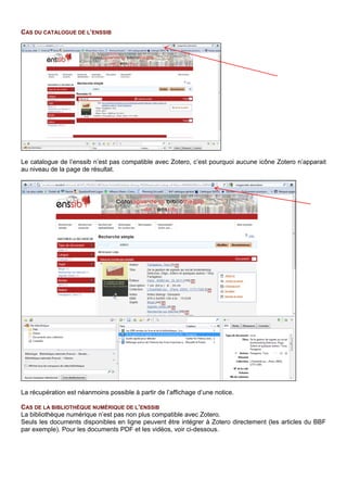 CAS DE LA BIBLIOTHEQUE NUMERIQUE DE L’ENSSIB
La bibliothèque numérique n’est pas directement compatible avec Zotero.C’est pourquoi, seule l’icône
page Web apparait apparaît.
Les métadonnées ne sont pas complètes ni formatées. Pour les documents PDF et les vidéos, voir ci-
dessous.
LE FORMAT PDF
Il est possible de récupérer les métadonnées des fichiers PDF lorsqu’elles ont été insérées par le créateur
du PDF (c’est rarement le cas dans la bibliothèque numérique de l’Enssib, comme pour la majorité du
web). Google Scholar et HAL indexent ces fichiers (exemple Les deux sources de la morale et de la
religion dans Google Scholar ).
Pour récupérer les métadonnées, il faut insérer la référence PDF dans Zotero :
• Enregistrer le PDF sur son poste puis faire glisser le fichier dans Zotero ou cliquer sur l’icône
d’import (le document apparait dans la bibliothèque avec une icône PDF).
• Puis avec un clic droit, sélectionner Récupérer les métadonnées du fichier PDF. Une fenêtre
s’ouvre et, si les métadonnées existent, le document adopte l’icône correspondant à son type.
LA PAGE DE SITE WEB
Il est possible de récupérer la référence d’une page web affichée et d’y joindre divers documents en
cliquant droit sur la référence :
CAS D’UNE PLATEFORME D’E-BOOKS : DAWSONERA
En se positionnant au niveau de la description d’un e-book ou de sa lecture en ligne, l’icône « Livre »
Zotero est disponible.
 
