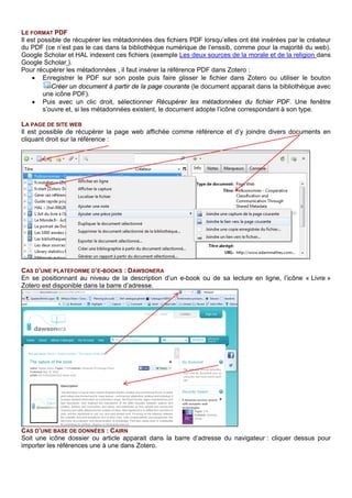 CAS D’UNE BASE DE DONNEES : CAIRN
Soit une icône dossier ou article apparait : cliquer dessus pour importer les références une à une dans
Zotero.
Lorsque Zotero ne réussit pas à récupérer des données, utiliser le format RIS (ou BbiTex, RDF, MARC)
pour les transférer (autre outils de référence) ou les importer (base de données).
AJOUTER UN DOCUMENT PAR SON IDENTIFIANT
A l’aide de ce bouton, entrer un ISBN, DOI (Digital Obect Identifier, pour un article) ou un PMID
(Identifiant pubmed, pour Medline ) pour intégrer automatiquement la référence bibliographique.
SAISIE MANUELLE
Quand l’importation des références n’est pas possible, la saisie manuelle, encadrée par des formulaires de
saisie par types de document est proposée avec le bouton Nouveau document.
Soit, on constitue une bibliographie dans
Cairn pour exporter en bloc (créer un compte
individuel) puis :
Cliquer sur bibliographie,
Cliquer sur exporter et choisir Zotero.
Les références ont souvent besoin d’être
corrigées (les livres qui ne sont pas proposés
en texte intégral sont référencés comme des
articles par exemple)
 