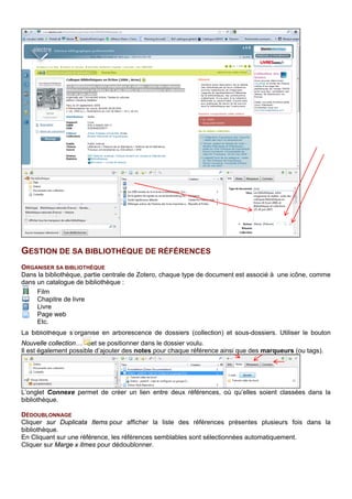 L’onglet Connexe permet de créer un lien entre deux références, où qu’elles soient classées dans la
bibliothèque.
DEDOUBLONNAGE
Cliquer sur Duplicata Items pour afficher la liste des références présentes plusieurs fois dans la
bibliothèque.
En Cliquant sur une référence, les références semblables sont sélectionnées automatiquement.
Cliquer sur Marge x itmes pour dédoublonner.
INTERROGER SA BIBLIOTHEQUE
Une recherche simple et une recherche avancée sont proposées. Il est possible d’enregistrer ses
recherches et de trier les résultats d’une recherche par champ en cliquant sur l’intitulé de la colonne.
TAGS (MARQUEURS) ET COULEURS
1. Ajouter un marqueur à une référence en
cliquant sur l’onglet correspondant dans la
partie de droite :
2. Tous les tags créés sont rassemblés dans
la partie de gauche :
3. Pour ajouter, une couleur à un tag, cliquez
dessus :
Recherche avancée
Recherche simple
Intitulé de la colonne
 