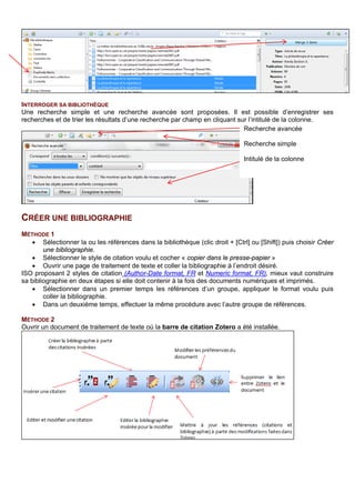 4. Dans la partie centrale, toutes les références auxquelles le tag a été attribué, sont accompagnées
d’un carré coloré.
CREER UNE BIBLIOGRAPHIE
METHODE 1
• Sélectionner la ou les références dans la bibliothèque (clic droit + [Ctrl] ou [Shift]) puis choisir Créer
une bibliographie.
• Sélectionner le style de citation voulu et cocher « copier dans le presse-papier »
• Ouvrir une page de traitement de texte et coller la bibliographie à l’endroit désiré.
•
Il est possible de construire sa bibliographie en plusieurs étapes pour utiliser plusieurs styles à la fois :
• Sélectionner dans un premier temps les références d’un groupe, appliquer le format voulu puis
coller la bibliographie.
• Dans un deuxième temps, effectuer la même procédure avec l’autre groupe de références.
METHODE 2
Ouvrir un document de traitement de texte où la barre de citation Zotero a été installée.
1 : insérer une référence issue de Zotero.
2 : modifier les préférences du document, comme choisir un autre style ou changer de langue.
3 : créer une bibliographie à partir des citations créées dans le corps du texte.
4 : Editer la bibliographie sélectionnée pour la modifier (ajouter, supprimer des références, modifier une
référence).
5 : Mettre à jour les citations et bibliographies dans le traitement de texte selon les modifications effectuées
dans Zotero.
6 : Supprimer le lien des références entre le document et Zotero
Word 2010 :
OpenOffice :
 