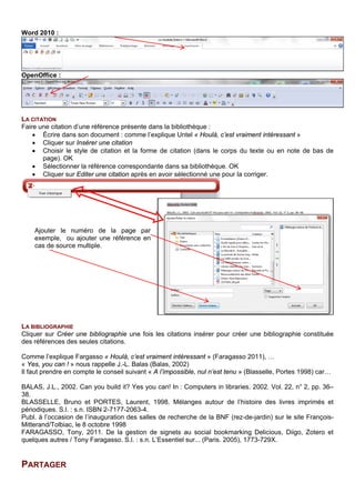 LA CITATION
Faire une citation d’une référence présente dans la bibliothèque Zotero :
• Écrire dans son document, par exemple : comme l’explique Untel « Houlà, c’est vraiment
intéressant »
• Cliquer sur Insérer une citation (1)
• Choisir le style de citation et la forme de citation (dans le corps du texte ou en note de bas de
page). OK
• Sélectionner la référence correspondante dans sa bibliothèque. OK
• Cliquer éventuellement sur Editer la bibliographie (4) après en avoir sélectionné une pour la
corriger.
LA BIBLIOGRAPHIE
Cliquez sur Créer une bibliographie une fois les citations insérer pour créer une bibliographie constituée
des références des seules citations.
Décochez dans les préférences du document (2) l’option Stocker les références dans le document, si vous
ne voulez pas que la bibliographie remplace les citations dans le corps du texte.
Positionnez-vous dans le document à l’endroit où vous voulez insérer la bibliographie.
Cliquez sur le bouton Insérer une bibliographie (3).
Exemple :
Corps du texte :
Comme l’explique Fargasso « Houlà, c’est vraiment intéressant » (Faragasso 2011), …
« Yes, you can ! » nous rappelle J.-L. Balas (Balas, 2002)
Il faut prendre en compte le conseil suivant « A l’impossible, nul n’est tenu » (Blasselle, Portes 1998) car…
Bibliographie construite à partir des citations présentes dans le corps du texte :
BALAS, J.L., 2002. Can you build it? Yes you can! In : Computers in libraries. 2002. Vol. 22, n° 2, pp. 36–
38.
BLASSELLE, Bruno et PORTES, Laurent, 1998. Mélanges autour de l’histoire des livres imprimés et
périodiques. S.l. : s.n. ISBN 2-7177-2063-4.
Publ. à l’occasion de l’inauguration des salles de recherche de la BNF (rez-de-jardin) sur le site François-
Mitterand/Tolbiac, le 8 octobre 1998
FARAGASSO, Tony, 2011. De la gestion de signets au social bookmarking Delicious, Diigo, Zotero et
quelques autres / Tony Faragasso. S.l. : s.n. L’Essentiel sur... (Paris. 2005), 1773-729X.
PARTAGER
Zotero propose de partager des bibliothèques en créant des groupes d’utilisateurs. Il existe 3 formes de
groupes différents, du public ouvert au privé et caché. Le créateur du groupe paramètre les droits des
utilisateurs et peut inviter (e-mail) des personnes à devenir membre du groupe. Il faut pour cela avoir un
compte ouvert dans Zotero.
Ajouter le numéro de la page par
exemple, ou ajouter une référence en
cas de source multiple.
 
