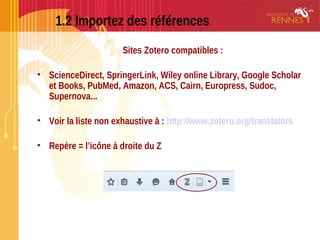 1.2 Importez des références
Sites Zotero compatibles :
• ScienceDirect, SpringerLink, Wiley online Library, Google Scholar
et Books, PubMed, Amazon, ACS, Cairn, Europress, Sudoc,
Supernova...
• Voir la liste non exhaustive à : http://www.zotero.org/translators
• Repère = l’icône à droite du Z
 