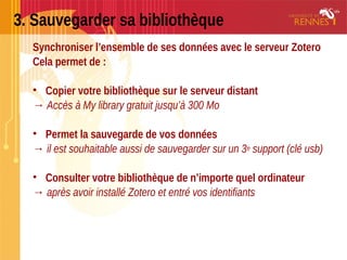 3. Sauvegarder sa bibliothèque
Synchroniser l’ensemble de ses données avec le serveur Zotero
Cela permet de :
• Copier votre bibliothèque sur le serveur distant
→ Accès à My library gratuit jusqu’à 300 Mo
• Permet la sauvegarde de vos données
→ il est souhaitable aussi de sauvegarder sur un 3e support (clé usb)
• Consulter votre bibliothèque de n’importe quel ordinateur
→ après avoir installé Zotero et entré vos identifiants
 