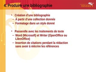 4. Produire une bibliographie
• Création d’une bibliographie
– À partir d’une collection donnée
– Formatage dans un style donné
• Passerelle avec les traitements de texte
– Word (Microsoft) et Writer (OpenOffice ou
LibreOffice)
– Insertion de citations pendant la rédaction
sans avoir à réécrire les références
 