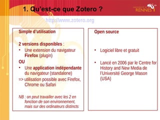 1. Qu’est-ce que Zotero ?
Simple d’utilisation
2 versions disponibles :
• Une extension du navigateur
Firefox (plugin)
OU
• Une application indépendante
du navigateur (standalone)
=> utilisation possible avec Firefox,
Chrome ou Safari
NB : on peut travailler avec les 2 en
fonction de son environnement,
mais sur des ordinateurs distincts
Open source
• Logiciel libre et gratuit
• Lancé en 2006 par le Centre for
History and New Media de
l’Université George Mason
(USA)
http://www.zotero.org
 