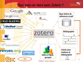 URFIST - SCD U.Rennes 1
5
Que peut-on faire avec Zotero ?
… Etc.
Bibliographie
1__________2__
________3_____
_____4________
__5__________
Article avec
citations et
bibliographie
Pages web
Base Zotero de
références et pdf
biblio en ligne,
groupes
 
