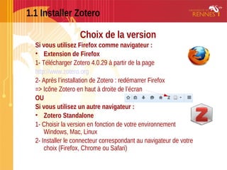 1.1 Installer Zotero
Choix de la version
Si vous utilisez Firefox comme navigateur :
• Extension de Firefox
1- Télécharger Zotero 4.0.29 à partir de la page
http://www.zotero.org
2- Après l’installation de Zotero : redémarrer Firefox
=> Icône Zotero en haut à droite de l’écran
OU
Si vous utilisez un autre navigateur :
• Zotero Standalone 
1- Choisir la version en fonction de votre environnement
Windows, Mac, Linux
2- Installer le connecteur correspondant au navigateur de votre
choix (Firefox, Chrome ou Safari)
 