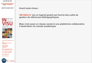 Les TIC et l'art

Outils bibliographiques
  Zotero - Mendeley


Jeudi 18 octobre 2012
                                         Avant toute chose :


                                         MENDELEY est un logiciel gratuit qui fournit des outils de
                                         gestion de références bibliographiques


                                         Mais c'est aussi un réseau social et une plateforme collaborative
                                         à destination du monde académique




 Institut national d'histoire de l'art

 Accès :
 6, rue des Petits Champs
 75002 Paris

 Adresse postale :
 2, rue Vivienne
 75002 Paris

 Métro : Bourse, Pyramides
 Palais royal/Musée du Louvre

 Tél. : +33(0)1 47 03 89 84
 Fax : +33(0)1 47 03 86 36

 lesticetlart@inha.fr

 http://invisu.inha.fr
 
