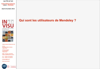 Les TIC et l'art

Outils bibliographiques
  Zotero - Mendeley


Jeudi 18 octobre 2012




                                         Qui sont les utilisateurs de Mendeley ?




 Institut national d'histoire de l'art

 Accès :
 6, rue des Petits Champs
 75002 Paris

 Adresse postale :
 2, rue Vivienne
 75002 Paris

 Métro : Bourse, Pyramides
 Palais royal/Musée du Louvre

 Tél. : +33(0)1 47 03 89 84
 Fax : +33(0)1 47 03 86 36

 lesticetlart@inha.fr

 http://invisu.inha.fr
 