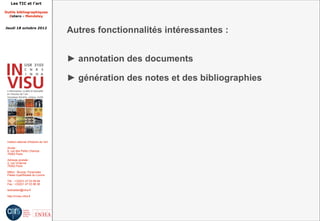 Les TIC et l'art

Outils bibliographiques
  Zotero - Mendeley


Jeudi 18 octobre 2012
                                         Autres fonctionnalités intéressantes :


                                         ► annotation des documents

                                         ► génération des notes et des bibliographies




 Institut national d'histoire de l'art

 Accès :
 6, rue des Petits Champs
 75002 Paris

 Adresse postale :
 2, rue Vivienne
 75002 Paris

 Métro : Bourse, Pyramides
 Palais royal/Musée du Louvre

 Tél. : +33(0)1 47 03 89 84
 Fax : +33(0)1 47 03 86 36

 lesticetlart@inha.fr

 http://invisu.inha.fr
 