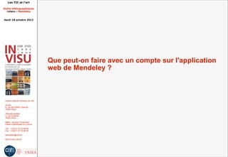 Les TIC et l'art

Outils bibliographiques
  Zotero - Mendeley


Jeudi 18 octobre 2012




                                         Que peut-on faire avec un compte sur l'application
                                         web de Mendeley ?



 Institut national d'histoire de l'art

 Accès :
 6, rue des Petits Champs
 75002 Paris

 Adresse postale :
 2, rue Vivienne
 75002 Paris

 Métro : Bourse, Pyramides
 Palais royal/Musée du Louvre

 Tél. : +33(0)1 47 03 89 84
 Fax : +33(0)1 47 03 86 36

 lesticetlart@inha.fr

 http://invisu.inha.fr
 