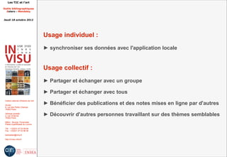 Les TIC et l'art

Outils bibliographiques
  Zotero - Mendeley


Jeudi 18 octobre 2012




                                         Usage individuel :
                                         ► synchroniser ses données avec l'application locale


                                         Usage collectif :
                                         ► Partager et échanger avec un groupe

                                         ► Partager et échanger avec tous
 Institut national d'histoire de l'art

 Accès :                                 ► Bénéficier des publications et des notes mises en ligne par d'autres
 6, rue des Petits Champs
 75002 Paris

 Adresse postale :
 2, rue Vivienne
 75002 Paris
                                         ► Découvrir d'autres personnes travaillant sur des thèmes semblables
 Métro : Bourse, Pyramides
 Palais royal/Musée du Louvre

 Tél. : +33(0)1 47 03 89 84
 Fax : +33(0)1 47 03 86 36

 lesticetlart@inha.fr

 http://invisu.inha.fr
 