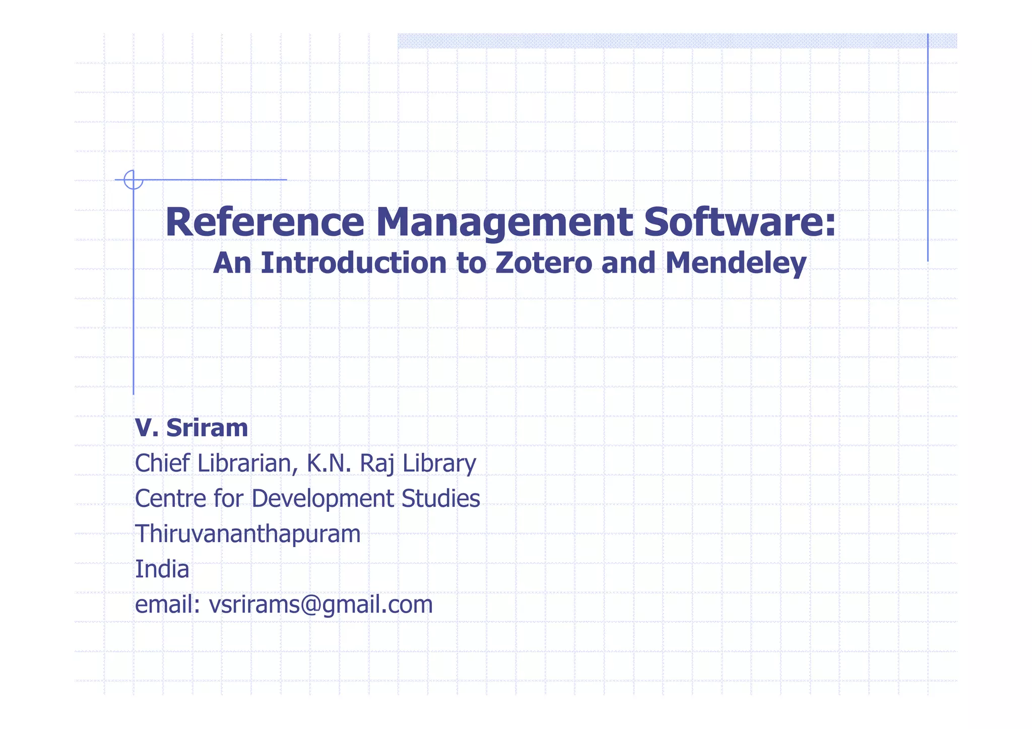 Reference Management Software: 
An Introduction to Zotero and Mendeley 
V. Sriram 
Chief Librarian, K.N. Raj Library 
Centre for Development Studies 
Thiruvananthapuram 
India 
email: vsrirams@gmail.com 
 