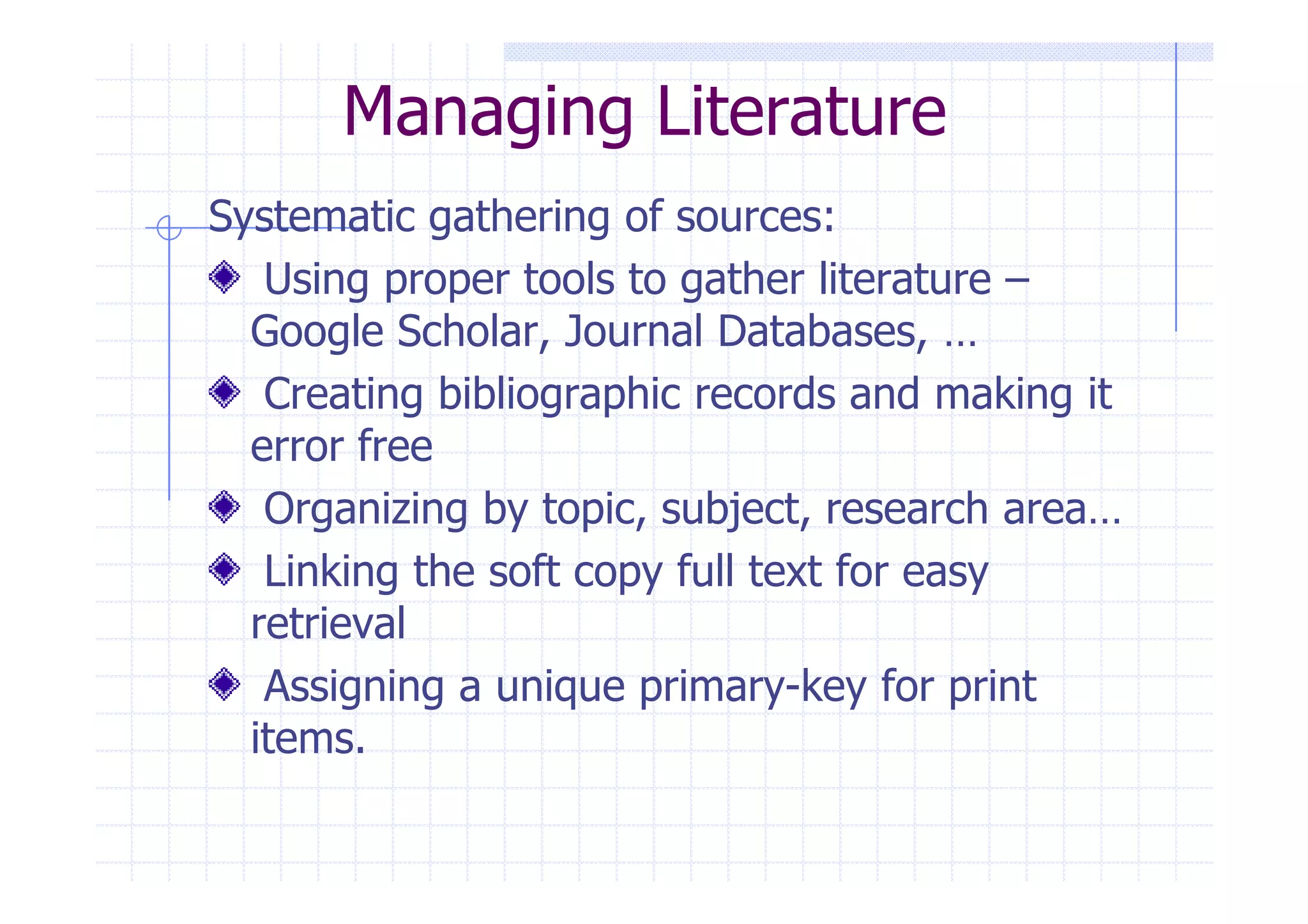 Managing Literature 
Systematic gathering of sources: 
Using proper tools to gather literature – 
Google Scholar, Journal Databases, … 
Creating bibliographic records and making it 
eerrrroorr ffrreeee 
Organizing by topic, subject, research area… 
Linking the soft copy full text for easy 
retrieval 
Assigning a unique primary-key for print 
items. 
 