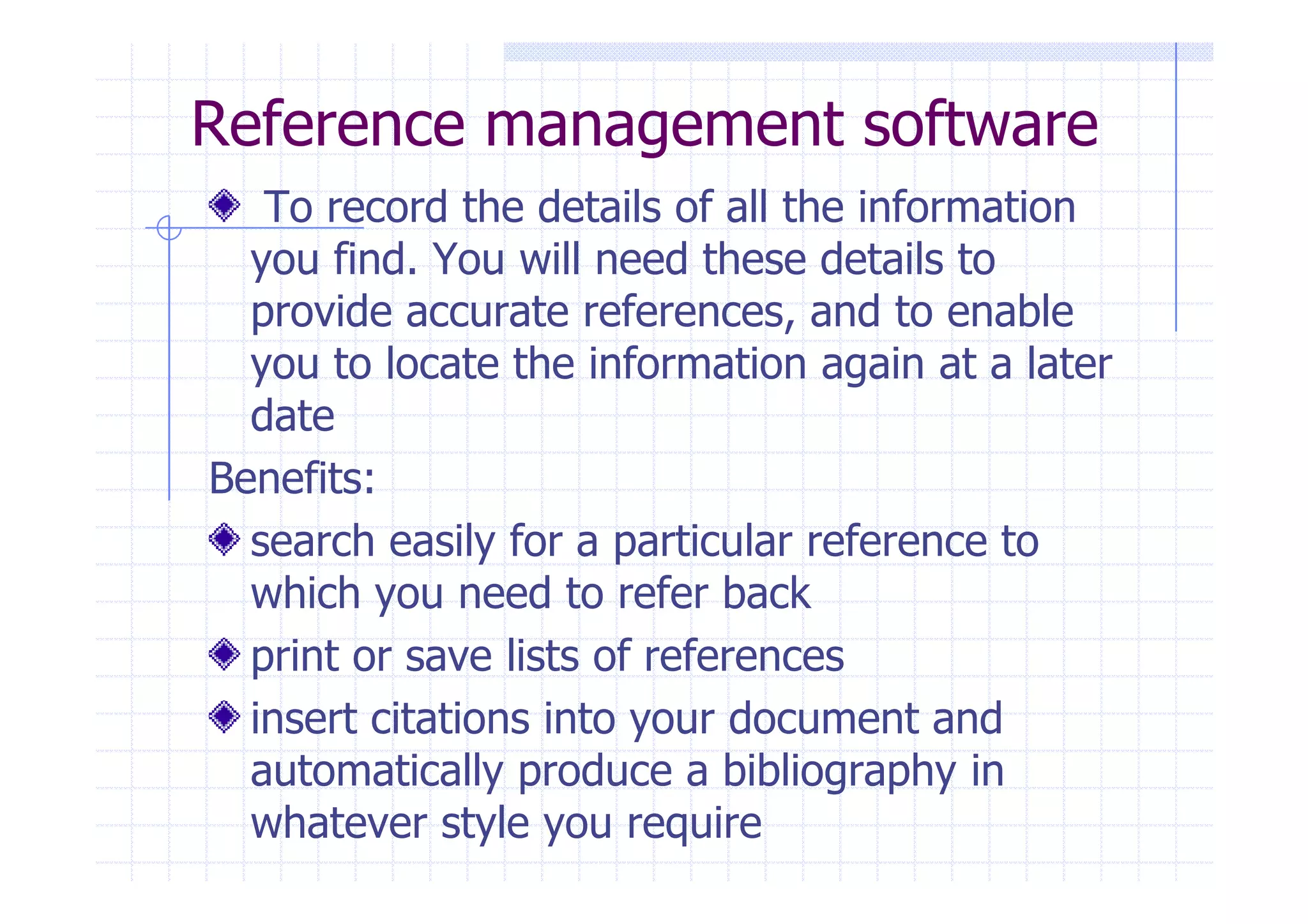 Reference management software 
To record the details of all the information 
you find. You will need these details to 
provide accurate references, and to enable 
you to locate the information again at a later 
date 
BBeenneeffiittss:: 
search easily for a particular reference to 
which you need to refer back 
print or save lists of references 
insert citations into your document and 
automatically produce a bibliography in 
whatever style you require 
 