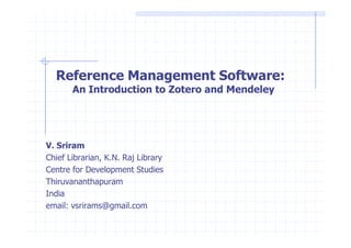 Reference Management Software: 
An Introduction to Zotero and Mendeley 
V. Sriram 
Chief Librarian, K.N. Raj Library 
Centre for Development Studies 
Thiruvananthapuram 
India 
email: vsrirams@gmail.com 
 