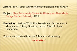 Project : Roy Rosenzweig Center for History and New Media,
George Mason University, USA.
Funded by : Andrew W. Mellon Foundation, the Institute of
Museum and Library Services, and the Alfred P. Sloan
Foundation.
Zotero- word derived from an Albanian verb meaning
"to master”
Zotero- free & open source reference management software
 