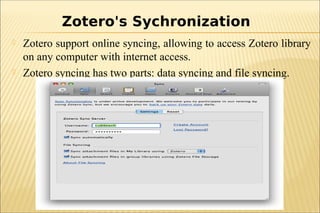  Zotero support online syncing, allowing to access Zotero library
on any computer with internet access.
 Zotero syncing has two parts: data syncing and file syncing.
Zotero's Sychronization
 