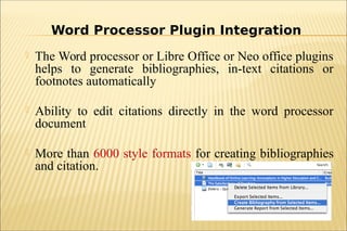  The Word processor or Libre Office or Neo office plugins
helps to generate bibliographies, in-text citations or
footnotes automatically
 Ability to edit citations directly in the word processor
document
 More than 6000 style formats for creating bibliographies
and citation.
Word Processor Plugin Integration
 