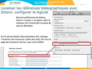 Faire sa bibliographie de thèse avec Zotero
> Dans le navigateur web

Localiser les références bibliographiques avec
Zotero: configurer le logiciel
Dans les préférences de Zotero, 
choisir « avancé », et copier-coller le 
résolveur de l’Université à la place de 
celui du Worldcat.

Sur le site de Zotero: Documentation (fr), rubrique 
« localiser une ressource » (aller plus loin), lien vers la 
page des résolveurs de lien, avec celui d’AMU.

15

28/01/14

 