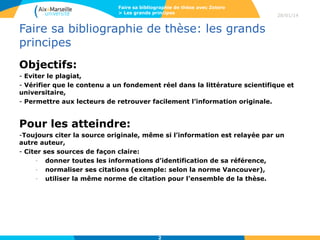 Faire sa bibliographie de thèse avec Zotero
> Les grands principes

28/01/14

Faire sa bibliographie de thèse: les grands
principes
Objectifs:
- Eviter le plagiat,
- Vérifier que le contenu a un fondement réel dans la littérature scientifique et
universitaire,
- Permettre aux lecteurs de retrouver facilement l’information originale.

Pour les atteindre:
-Toujours citer la source originale, même si l’information est relayée par un
autre auteur,
- Citer ses sources de façon claire:
- donner toutes les informations d’identification de sa référence,
- normaliser ses citations (exemple: selon la norme Vancouver),
- utiliser la même norme de citation pour l’ensemble de la thèse.

2

 