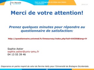 Faire sa bibliographie de thèse avec Zotero
> Conclusion

28/01/14

Merci de votre attention!
Prenez quelques minutes pour répondre au
questionnaire de satisfaction:
http://questionnaire.univmed.fr/limesurvey/index.php?sid=64356&lang=fr

Sophie Astier
sophie.astier@univ-amu.fr
04 13 55 39 46

Diaporama en partie inspiré de celui de Perrine Helly pour l’Université de Bretagne Occidentale.
23

 