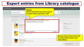 STEP 4.6
Tick the item(s) that you wish to save in
the Zotero library and click on “OK”
Records of your chosen items will
be automatically saved in your
Zotero library
10
Export entries from Library catalogue
 