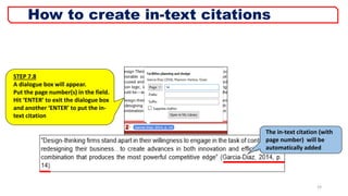 19
STEP 7.8
A dialogue box will appear.
Put the page number(s) in the field.
Hit ‘ENTER’ to exit the dialogue box
and another ‘ENTER’ to put the in-
text citation
The in-text citation (with
page number) will be
automatically added
How to create in-text citations
 