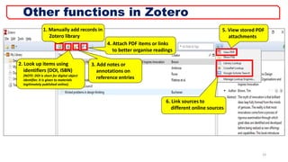1. Manually add records in
Zotero library
2. Look up items using
identifiers (DOI, ISBN)
(NOTE: DOI is short for digital object
identifier. It is given to materials
legitimately published online).
4. Attach PDF items or links
to better organise readings
5. View stored PDF
attachments
6. Link sources to
different online sources
3. Add notes or
annotations on
reference entries
23
Other functions in Zotero
 