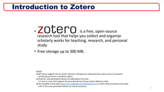 • is a free, open-source
research tool that helps you collect and organize
scholarly works for teaching, research, and personal
study.
• Free storage up to 300 MB.
3
Introduction to Zotero
NOTES:
 NP Library suggests the use of free reference management software(s) from open-access to automate
formatting of sources in academic papers.
 However, auto-generated citations are not always error-free.
It is best to cross-check against the prescribed format of your chosen Reference Style.
 See available online guide https://np-sg.libguides.com/CitingResources to check citing conventions and make
edits to the auto-generated citations as may be necessary.
 