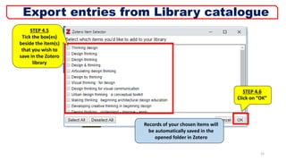 STEP 4.5
Tick the box(es)
beside the item(s)
that you wish to
save in the Zotero
library
Records of your chosen items will
be automatically saved in the
opened folder in Zotero
12
Export entries from Library catalogue
STEP 4.6
Click on “OK”
 