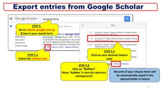 STEP 5.
Go to scholar. google.com.sg
& key in your search term
STEP 5.2
Click on your desired citation
style
STEP 5.3
Click on “RefMan”
(Note: ‘RefMan’ is short for reference
management)
Records of your chosen items will
be automatically saved in the
opened folder in Zotero
STEP 5.1
Select the citation icon
13
Export entries from Google Scholar
 