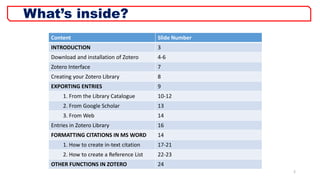 2
What’s inside?
Content Slide Number
INTRODUCTION 3
Download and installation of Zotero 4-6
Zotero Interface 7
Creating your Zotero Library 8
EXPORTING ENTRIES 9
1. From the Library Catalogue 10-12
2. From Google Scholar 13
3. From Web 14
Entries in Zotero Library 16
FORMATTING CITATIONS IN MS WORD 14
1. How to create in-text citation 17-21
2. How to create a Reference List 22-23
OTHER FUNCTIONS IN ZOTERO 24
 