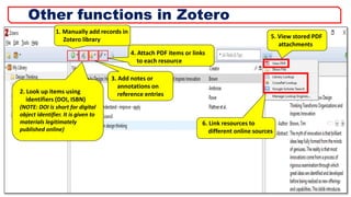 1. Manually add records in
Zotero library
2. Look up items using
identifiers (DOI, ISBN)
(NOTE: DOI is short for digital
object identifier. It is given to
materials legitimately
published online)
4. Attach PDF items or links
to each resource
5. View stored PDF
attachments
6. Link resources to
different online sources
3. Add notes or
annotations on
reference entries
24
Other functions in Zotero
 