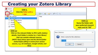STEP 3.
Click the folder with a
+ sign
STEP 3.2
Click on the relevant folder to fill it with citation
details. Each folder is similar to a ‘mini-library’
that can contain relevant sources.
(NOTE: Keep Zotero open and the desired folder
clicked before filling in entries from various
sources, e.g. Lib Catalogue, Google Scholar, and
Web)
8
Creating your Zotero Library
STEP 3.1
Name the folder with
your preferred research
topic and hit “OK”
 
