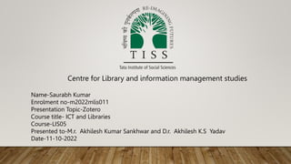 Name-Saurabh Kumar
Enrolment no-m2022mlis011
Presentation Topic-Zotero
Course title- ICT and Libraries
Course-LIS05
Presented to-M.r. Akhilesh Kumar Sankhwar and D.r. Akhilesh K.S Yadav
Date-11-10-2022
Centre for Library and information management studies
 