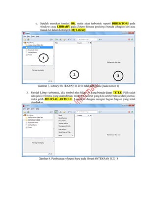 c. Setelah menekan tombol OK, maka akan terbentuk seperti DIREKTORI pada
windows atau LIBRARY pada Zotero dimana posisinya berada dibagian kiri atau
masuk ke dalam kelompok My Library.
Gambar 7. Library SNTEKPAN II 2014 telah terbentuk (pada nomor 1)
3. Setelah Libray terbentuk, klik tombol plus hijau () yang berada diatas TITLE. Pilih salah
satu jenis referensi yang akan dibuat, misalnya sumber yang kita ambil berasal dari journal,
maka pilih JOURNAL ARTICLE. Lanjutkan dengan mengisi bagian bagian yang telah
disediakan.
Gambar 8. Pembuatan referensi baru pada librari SNTEKPAN II 2014
 