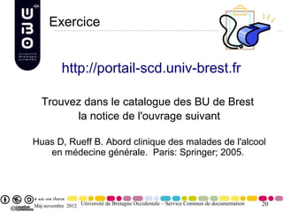 Exercice


           http://portail-scd.univ-brest.fr

   Trouvez dans le catalogue des BU de Brest
         la notice de l'ouvrage suivant

Huas D, Rueff B. Abord clinique des malades de l'alcool
   en médecine générale. Paris: Springer; 2005.




Màj novembre 2012 Université de Bretagne Occidentale – Service Commun de documentation   20
 