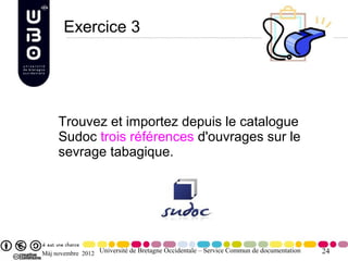 Exercice 3




     Trouvez et importez depuis le catalogue
     Sudoc trois références d'ouvrages sur le
     sevrage tabagique.




Màj novembre 2012 Université de Bretagne Occidentale – Service Commun de documentation   24
 