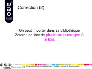 Correction (2)




       On peut importer dans sa bibliothèque
     Zotero une liste de plusieurs ouvrages à
                       la fois.




Màj novembre 2012 Université de Bretagne Occidentale – Service Commun de documentation   25
 