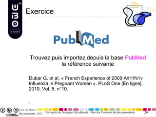 Exercice




        Trouvez puis importez depuis la base PubMed
                    la référence suivante

       Dubar G. et al. « French Experience of 2009 A/H1N1v
       Influenza in Pregnant Women ». PLoS One [En ligne].
       2010, Vol. 5, n°10.

       .

Màj novembre 2012 Université de Bretagne Occidentale – Service Commun de documentation   29
 