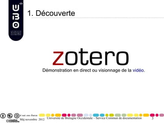 1. Découverte




               Démonstration en direct ou visionnage de la vidéo.




Màj novembre 2012 Université de Bretagne Occidentale – Service Commun de documentation   3
 