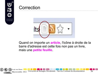 Correction




        Quand on importe un article, l'icône à droite de la
        barre d'adresse est cette fois non pas un livre,
        mais une petite feuille.




Màj novembre 2012 Université de Bretagne Occidentale – Service Commun de documentation   30
 