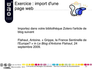 Exercice : import d'une
    page web



        Importez dans votre bibliothèque Zotero l'article de
        blog suivant

        Flahaut, Antoine. « Grippe, la France Sentinelle de
        l'Europe? » in Le Blog d'Antoine Flahaut, 24
        septembre 2009.




Màj novembre 2012 Université de Bretagne Occidentale – Service Commun de documentation   31
 